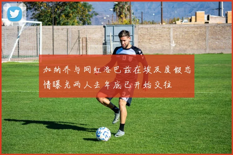 加纳乔与网红洛巴兹在埃及度假恋情曝光两人去年底已开始交往
