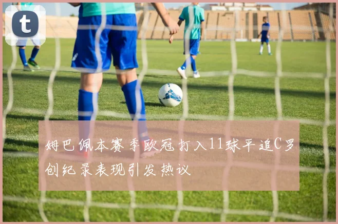 姆巴佩本赛季欧冠打入11球平追C罗创纪录表现引发热议