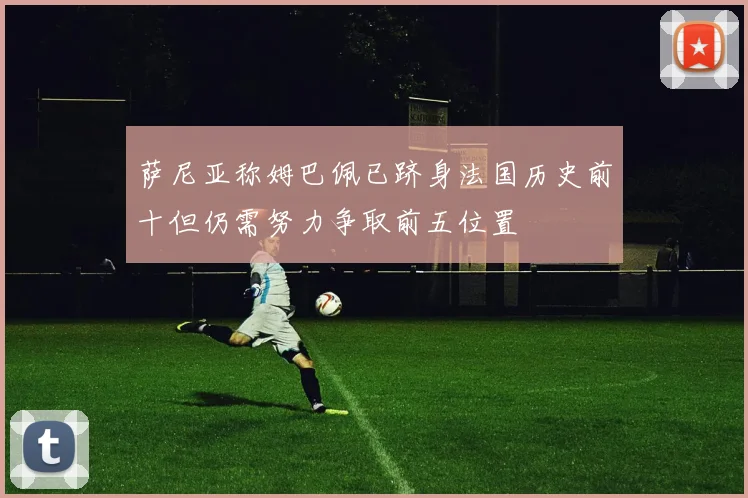 萨尼亚称姆巴佩已跻身法国历史前十但仍需努力争取前五位置