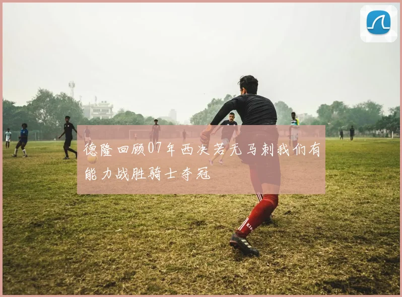德隆回顾07年西决若无马刺我们有能力战胜骑士夺冠