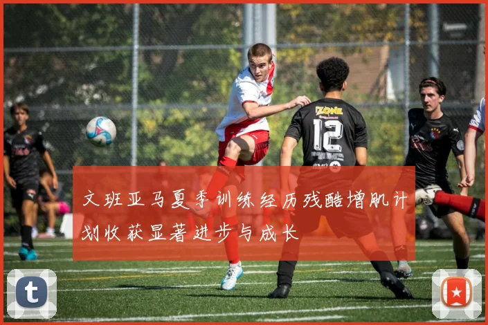 文班亚马夏季训练经历残酷增肌计划收获显著进步与成长