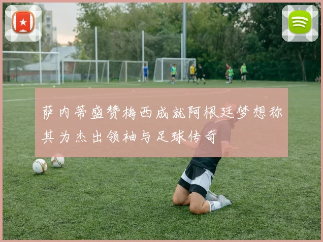 萨内蒂盛赞梅西成就阿根廷梦想称其为杰出领袖与足球传奇