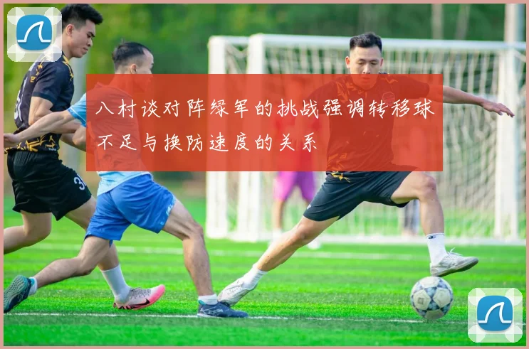八村谈对阵绿军的挑战强调转移球不足与换防速度的关系