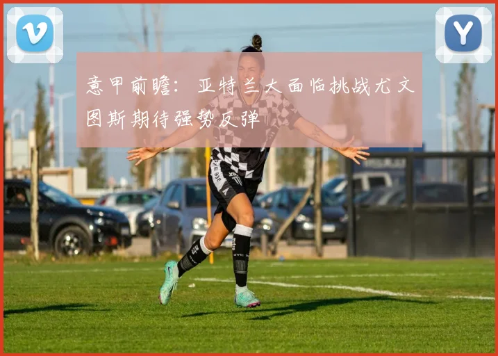 意甲前瞻：亚特兰大面临挑战尤文图斯期待强势反弹