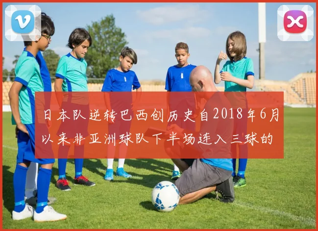 日本队逆转巴西创历史自2018年6月以来非亚洲球队下半场连入三球的壮举
