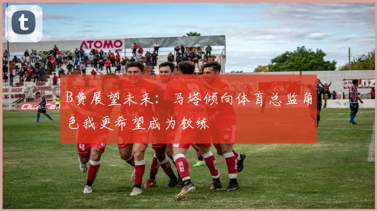 B费展望未来：马塔倾向体育总监角色我更希望成为教练
