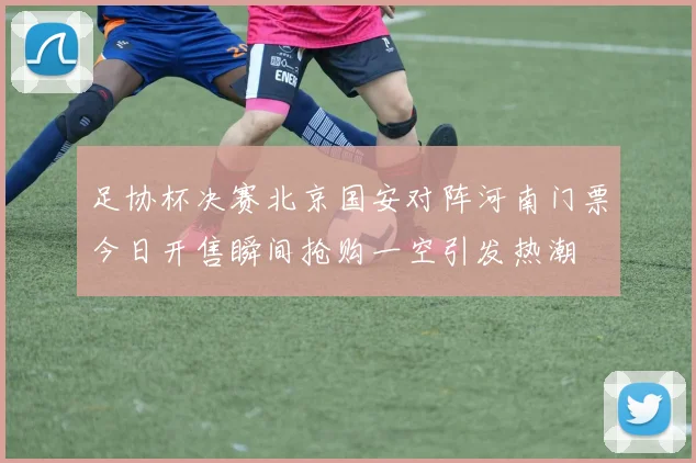 足协杯决赛北京国安对阵河南门票今日开售瞬间抢购一空引发热潮