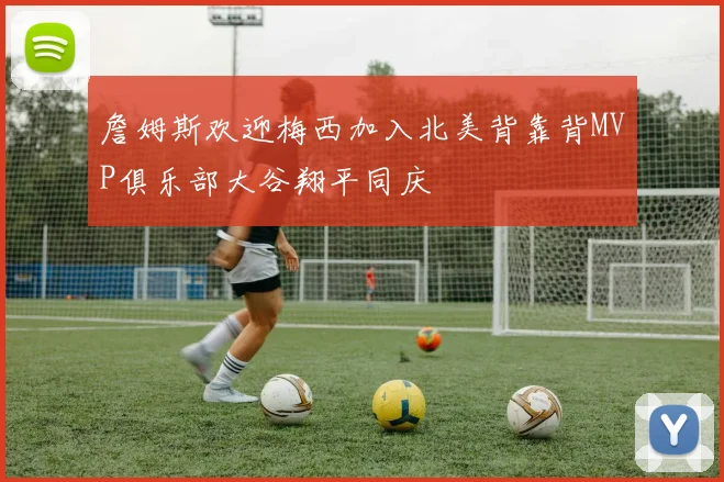 詹姆斯欢迎梅西加入北美背靠背MVP俱乐部大谷翔平同庆