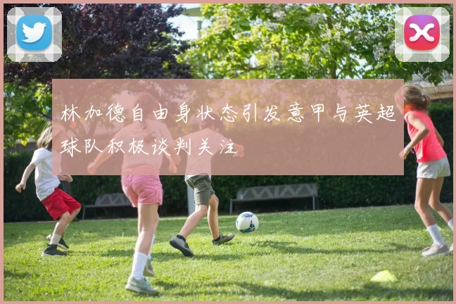 林加德自由身状态引发意甲与英超球队积极谈判关注