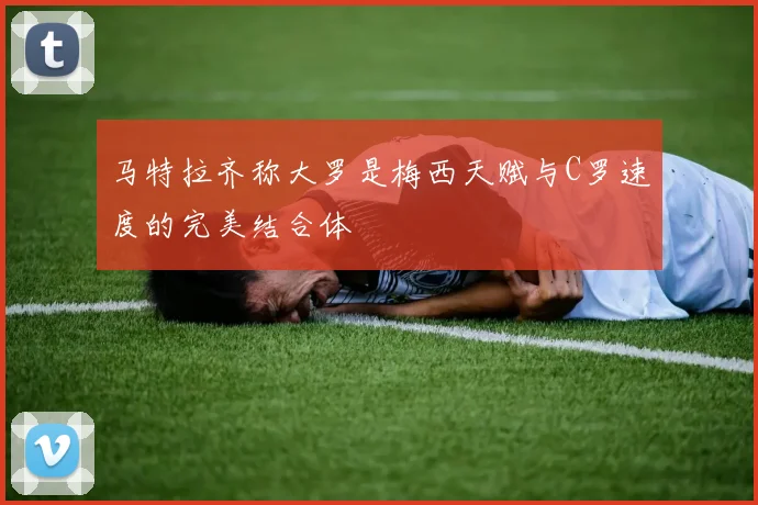 马特拉齐称大罗是梅西天赋与C罗速度的完美结合体